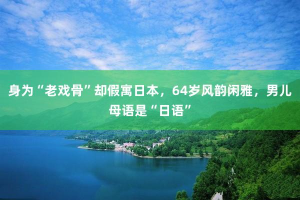 身为“老戏骨”却假寓日本，64岁风韵闲雅，男儿母语是“日语”