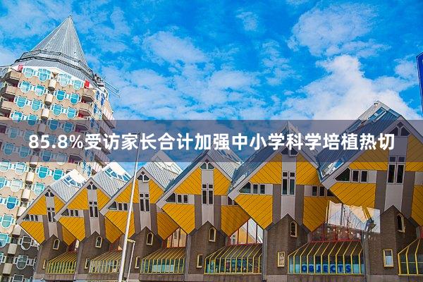 85.8%受访家长合计加强中小学科学培植热切