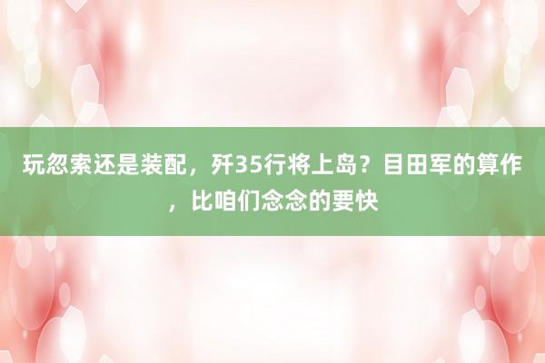 玩忽索还是装配，歼35行将上岛？目田军的算作，比咱们念念的要快