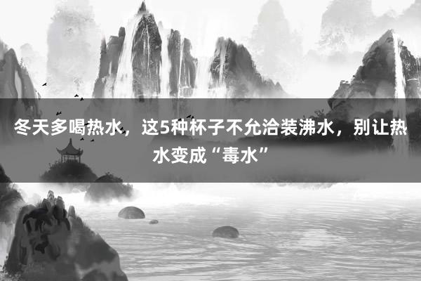 冬天多喝热水，这5种杯子不允洽装沸水，别让热水变成“毒水”
