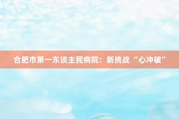 合肥市第一东谈主民病院：新挑战 “心冲破”