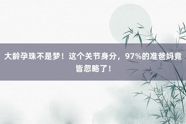 大龄孕珠不是梦！这个关节身分，97%的准爸妈竟皆忽略了！