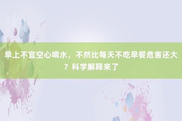 早上不宜空心喝水，不然比每天不吃早餐危害还大？科学解释来了