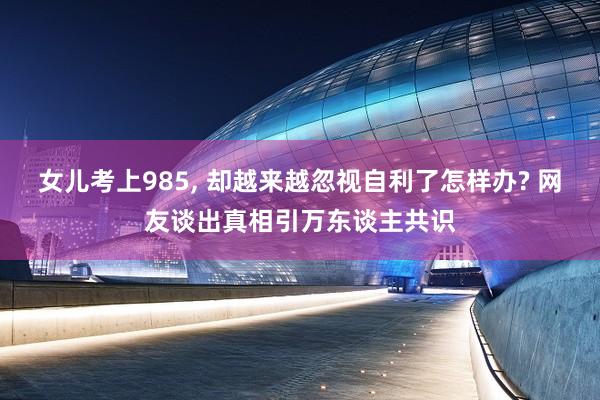 女儿考上985, 却越来越忽视自利了怎样办? 网友谈出真相引万东谈主共识