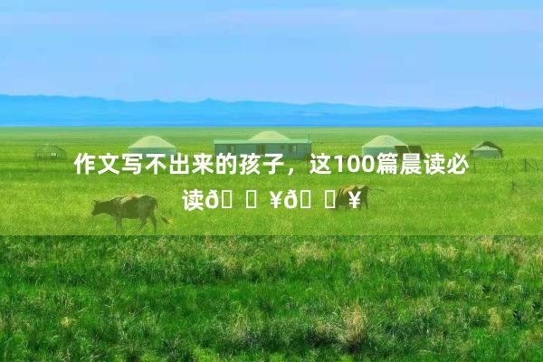 作文写不出来的孩子，这100篇晨读必读🔥🔥