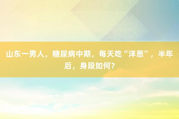 山东一男人，糖尿病中期，每天吃“洋葱”，半年后，身段如何？