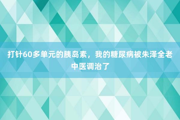 打针60多单元的胰岛素，我的糖尿病被朱泽全老中医调治了
